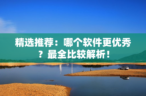 精选推荐：哪个软件更优秀？最全比较解析！