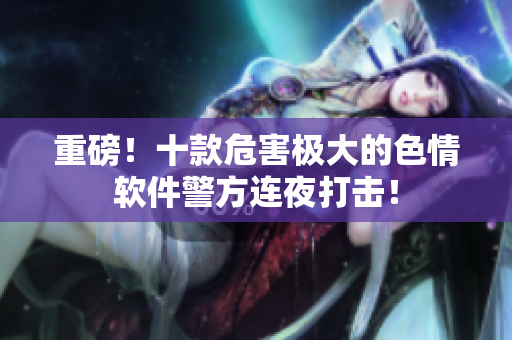 重磅！十款危害极大的色情软件警方连夜打击！