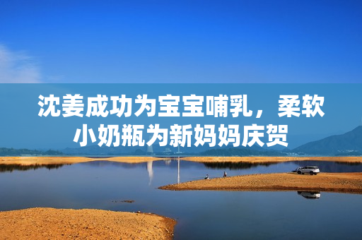 沈姜成功为宝宝哺乳，柔软小奶瓶为新妈妈庆贺