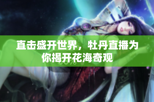 直击盛开世界，牡丹直播为你揭开花海奇观