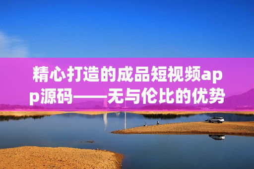 精心打造的成品短视频app源码——无与伦比的优势