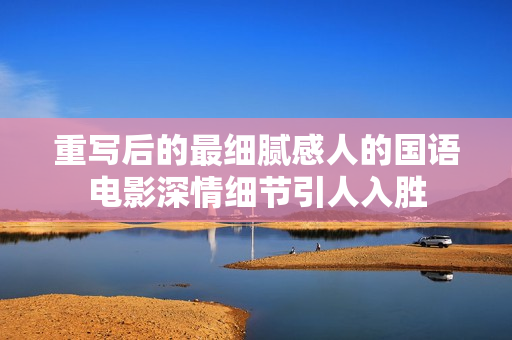 重写后的最细腻感人的国语电影深情细节引人入胜