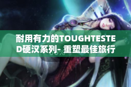 耐用有力的TOUGHTESTED硬汉系列- 重塑最佳旅行体验