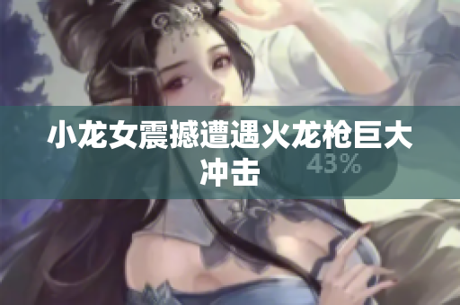 小龙女震撼遭遇火龙枪巨大冲击