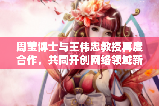 周莹博士与王伟忠教授再度合作，共同开创网络领域新篇章