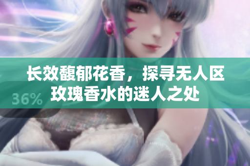 长效馥郁花香，探寻无人区玫瑰香水的迷人之处