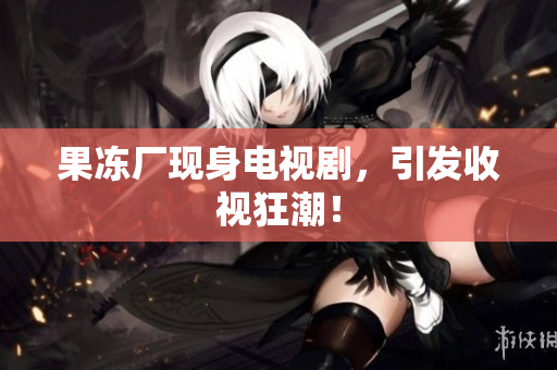 果冻厂现身电视剧，引发收视狂潮！