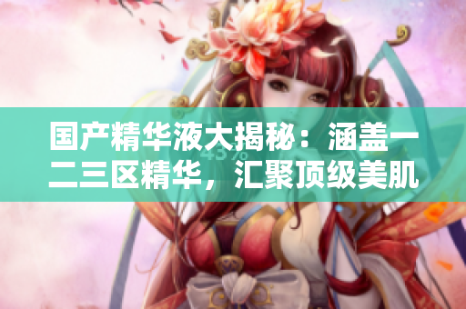 国产精华液大揭秘：涵盖一二三区精华，汇聚顶级美肌神器