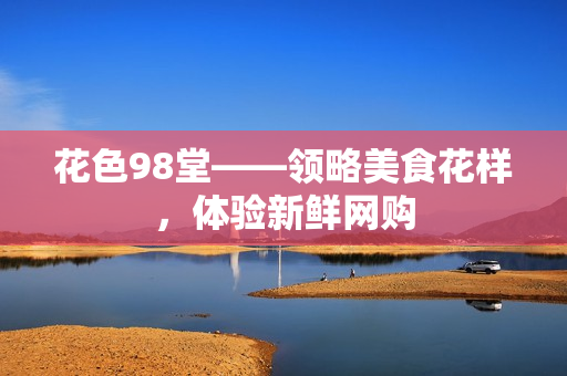花色98堂——领略美食花样，体验新鲜网购
