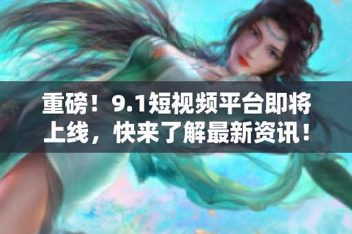 重磅！9.1短视频平台即将上线，快来了解最新资讯！