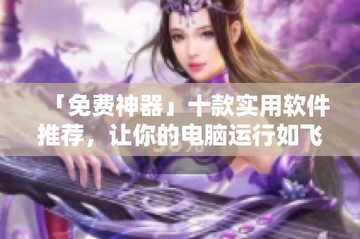 「免费神器」十款实用软件推荐，让你的电脑运行如飞！