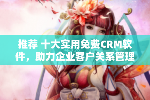 推荐 十大实用免费CRM软件，助力企业客户关系管理