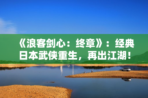 《浪客剑心：终章》：经典日本武侠重生，再出江湖！