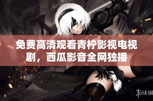 免费高清观看青柠影视电视剧，西瓜影音全网独播