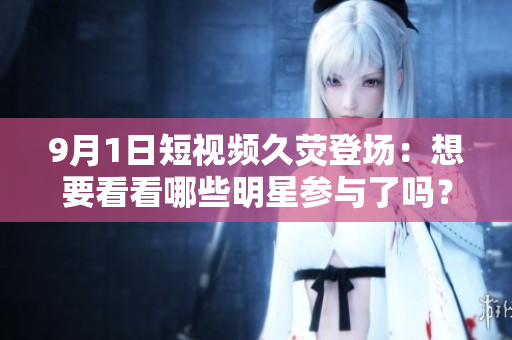 9月1日短视频久荧登场：想要看看哪些明星参与了吗？