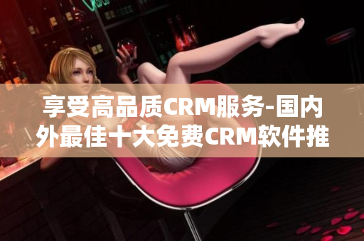 享受高品质CRM服务-国内外最佳十大免费CRM软件推荐!