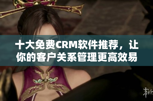 十大免费CRM软件推荐，让你的客户关系管理更高效易用