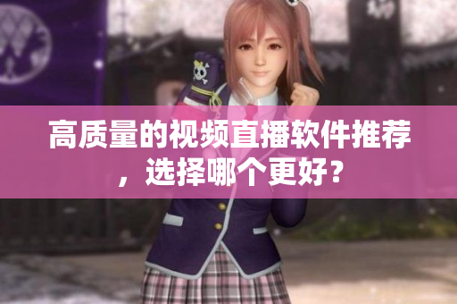 高质量的视频直播软件推荐，选择哪个更好？