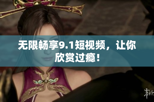 无限畅享9.1短视频，让你欣赏过瘾！