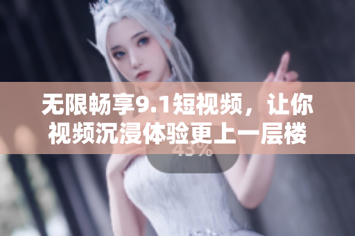 无限畅享9.1短视频，让你视频沉浸体验更上一层楼