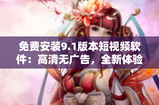 免费安装9.1版本短视频软件：高清无广告，全新体验
