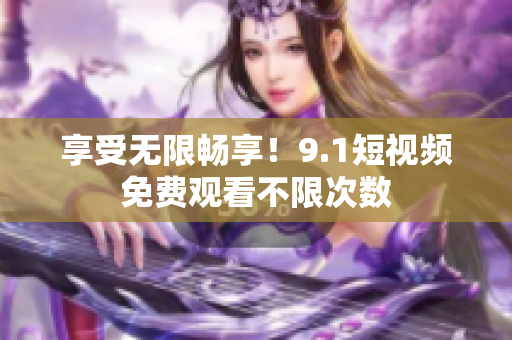 享受无限畅享！9.1短视频免费观看不限次数
