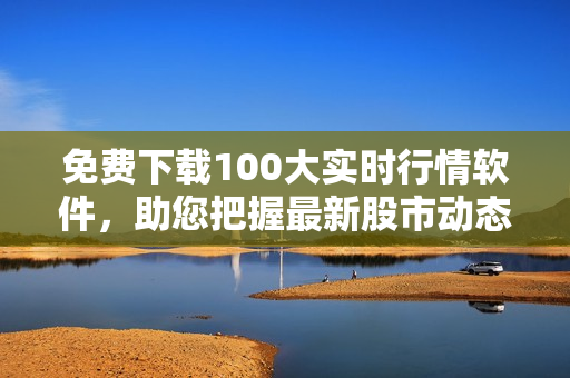 免费下载100大实时行情软件，助您把握最新股市动态