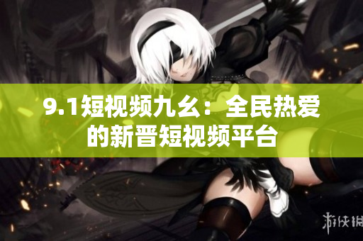 9.1短视频九幺：全民热爱的新晋短视频平台