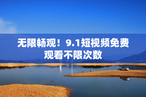 无限畅观！9.1短视频免费观看不限次数