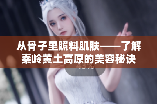 从骨子里照料肌肤——了解秦岭黄土高原的美容秘诀