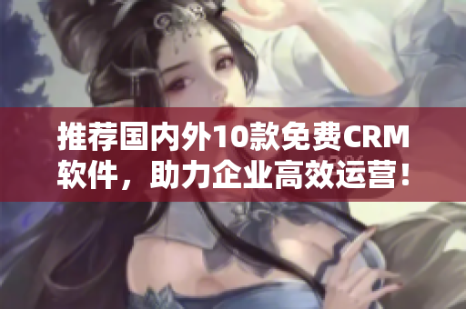 推荐国内外10款免费CRM软件，助力企业高效运营！