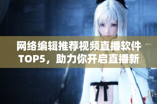 网络编辑推荐视频直播软件TOP5，助力你开启直播新纪元