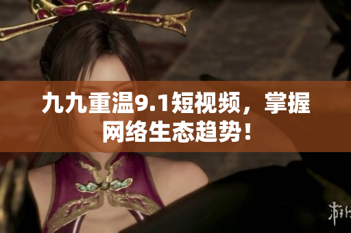 九九重温9.1短视频，掌握网络生态趋势！