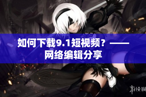 如何下载9.1短视频？——网络编辑分享