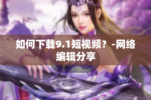 如何下载9.1短视频？-网络编辑分享