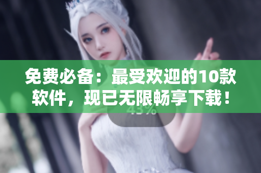 免费必备：最受欢迎的10款软件，现已无限畅享下载！