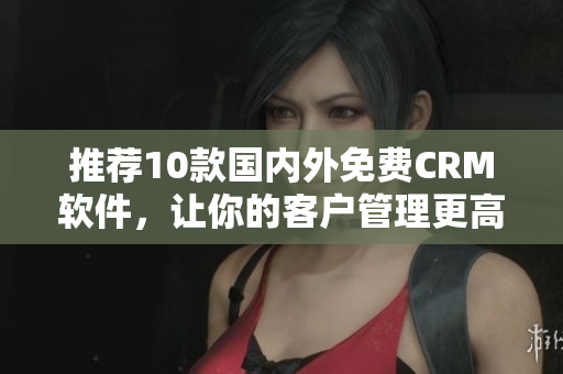 推荐10款国内外免费CRM软件，让你的客户管理更高效