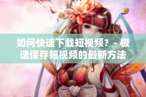 如何快速下载短视频？- 极速保存短视频的最新方法