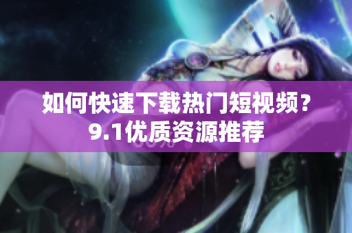 如何快速下载热门短视频？9.1优质资源推荐