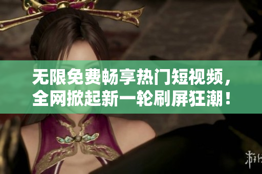 无限免费畅享热门短视频，全网掀起新一轮刷屏狂潮！