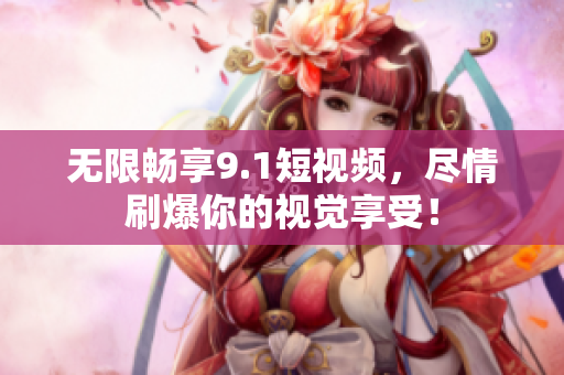 无限畅享9.1短视频，尽情刷爆你的视觉享受！