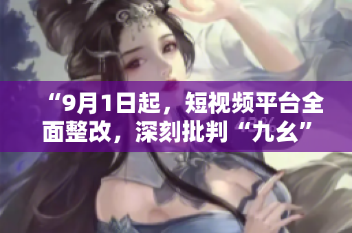 “9月1日起，短视频平台全面整改，深刻批判“九幺”行为”