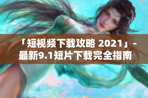 「短视频下载攻略 2021」- 最新9.1短片下载完全指南