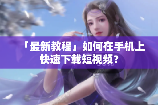 「最新教程」如何在手机上快速下载短视频？