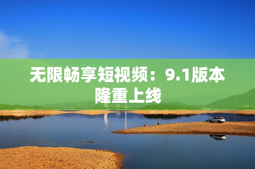 无限畅享短视频：9.1版本隆重上线