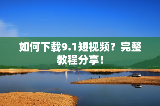 如何下载9.1短视频？完整教程分享！