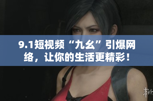 9.1短视频“九幺”引爆网络，让你的生活更精彩！