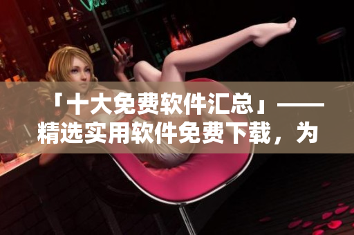 「十大免费软件汇总」——精选实用软件免费下载，为您的电脑提速！