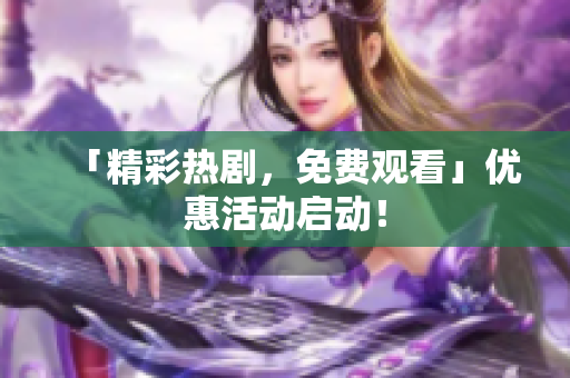 「精彩热剧，免费观看」优惠活动启动！