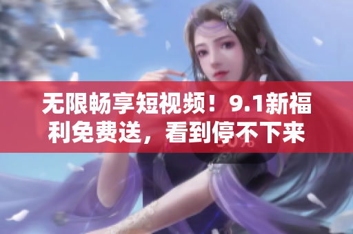 无限畅享短视频！9.1新福利免费送，看到停不下来